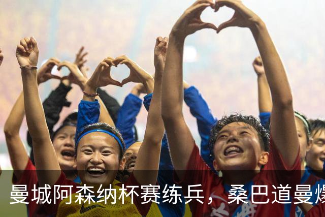 曼城阿森纳杯赛练兵，桑巴道曼爆发彰显豪门厚度